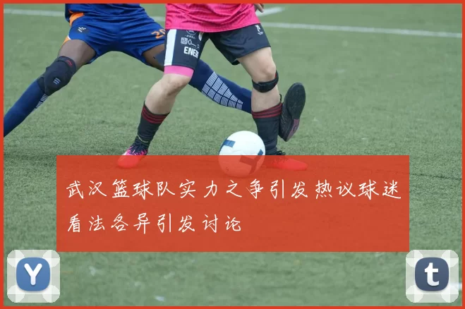 武汉篮球队实力之争引发热议球迷看法各异引发讨论