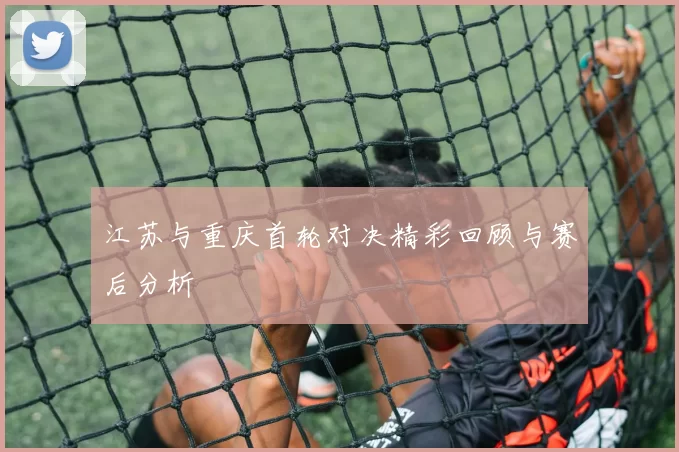 江苏与重庆首轮对决精彩回顾与赛后分析