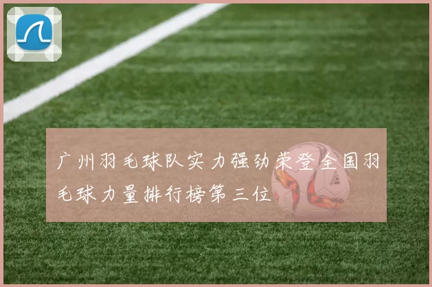 广州羽毛球队实力强劲荣登全国羽毛球力量排行榜第三位