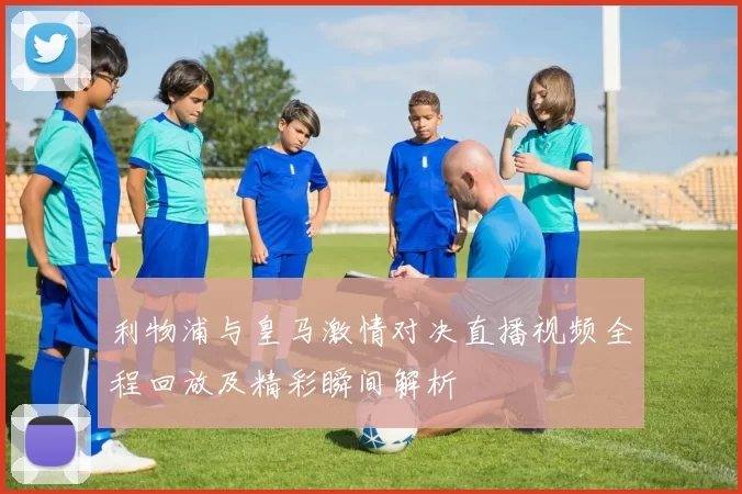 利物浦与皇马激情对决直播视频全程回放及精彩瞬间解析