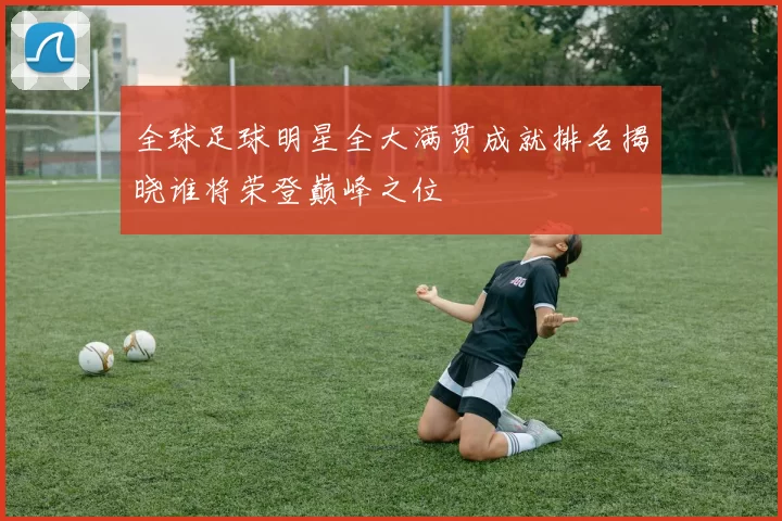 全球足球明星全大满贯成就排名揭晓谁将荣登巅峰之位