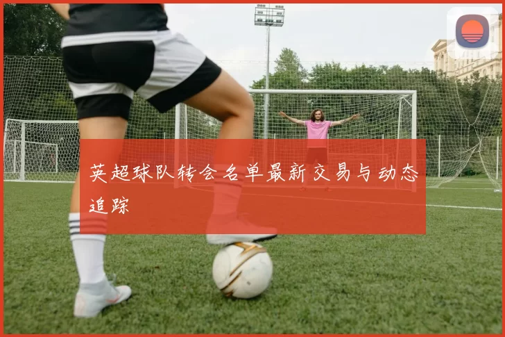 英超球队转会名单最新交易与动态追踪