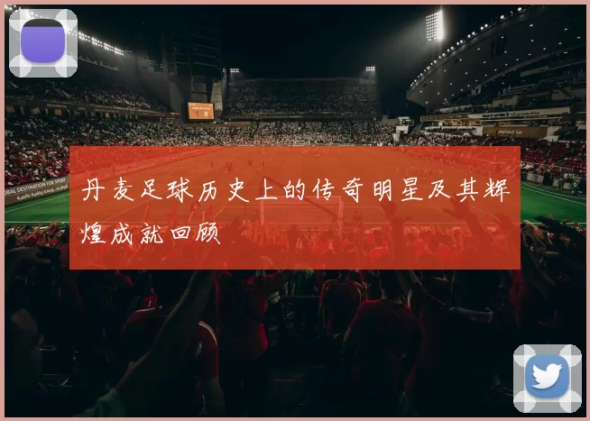 丹麦足球历史上的传奇明星及其辉煌成就回顾