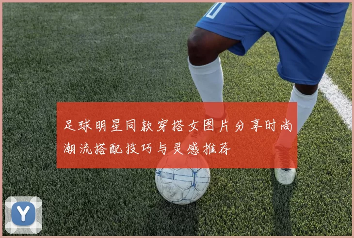 足球明星同款穿搭女图片分享时尚潮流搭配技巧与灵感推荐